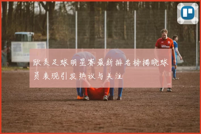欧美足球明星赛最新排名榜揭晓球员表现引发热议与关注
