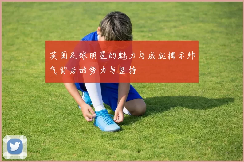 英国足球明星的魅力与成就揭示帅气背后的努力与坚持