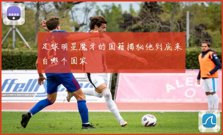 足球明星魔牙的国籍揭秘他到底来自哪个国家