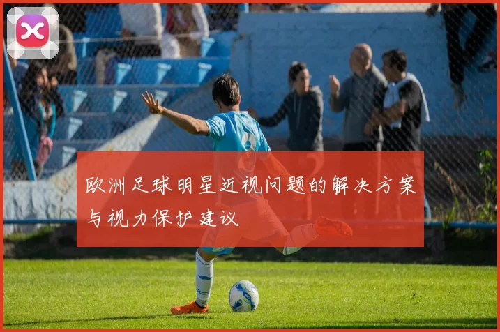 欧洲足球明星近视问题的解决方案与视力保护建议