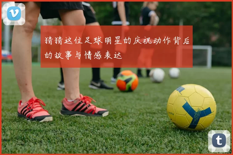 猜猜这位足球明星的庆祝动作背后的故事与情感表达