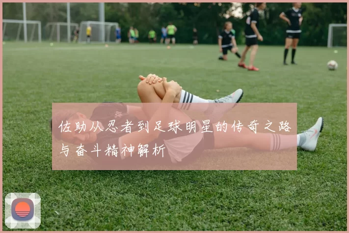 佐助从忍者到足球明星的传奇之路与奋斗精神解析