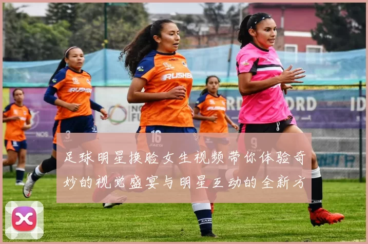 足球明星换脸女生视频带你体验奇妙的视觉盛宴与明星互动的全新方式