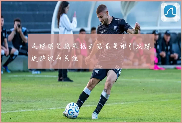 足球明星摇来摇去究竟是谁引发球迷热议和关注