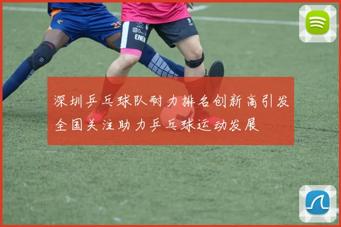 深圳乒乓球队耐力排名创新高引发全国关注助力乒乓球运动发展