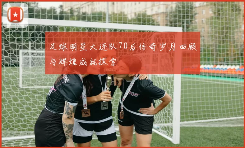 足球明星大连队70后传奇岁月回顾与辉煌成就探索
