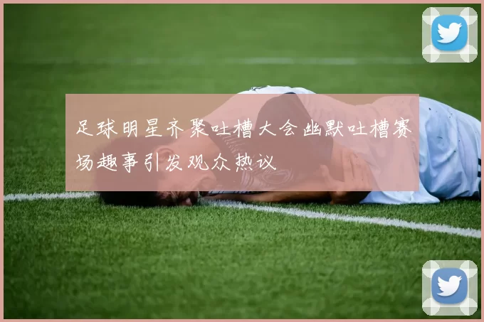 足球明星齐聚吐槽大会幽默吐槽赛场趣事引发观众热议