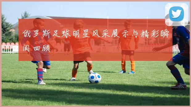 俄罗斯足球明星风采展示与精彩瞬间回顾