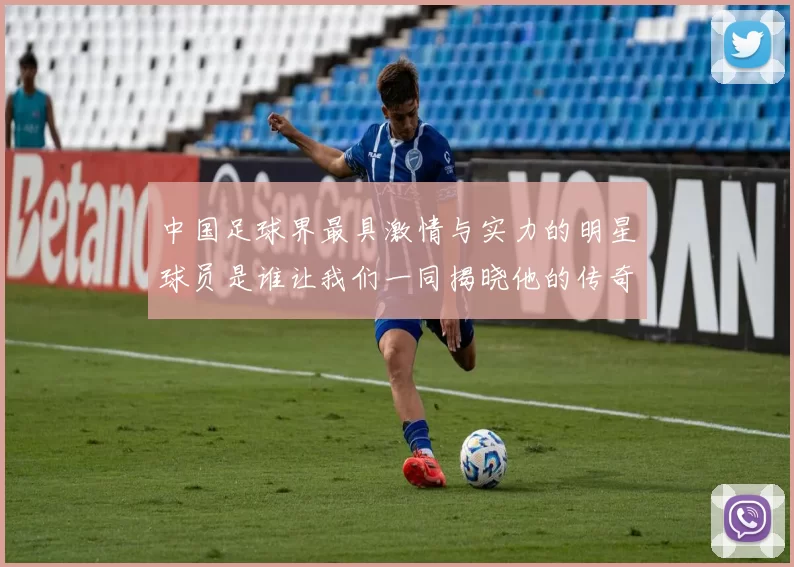 中国足球界最具激情与实力的明星球员是谁让我们一同揭晓他的传奇故事