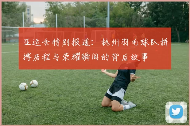 亚运会特别报道：杭州羽毛球队拼搏历程与荣耀瞬间的背后故事