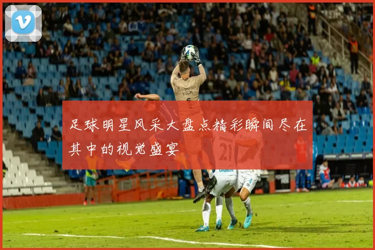 足球明星风采大盘点精彩瞬间尽在其中的视觉盛宴