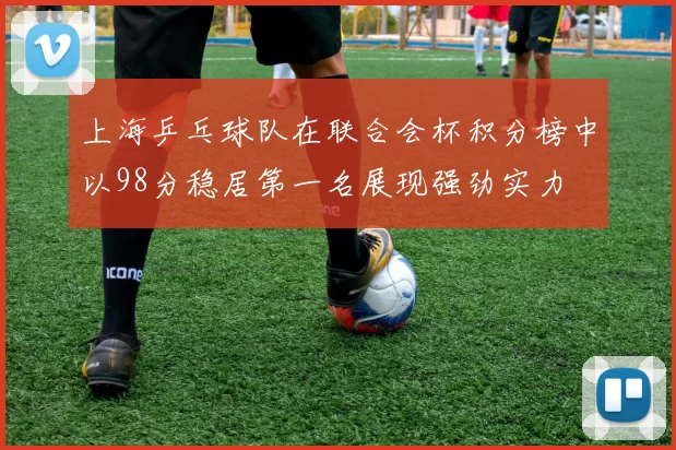上海乒乓球队在联合会杯积分榜中以98分稳居第一名展现强劲实力