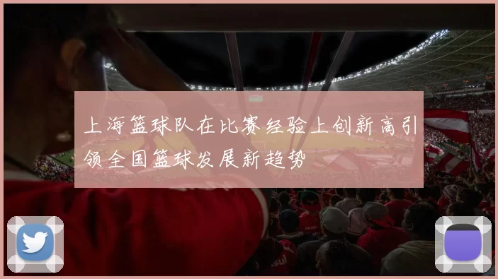 上海篮球队在比赛经验上创新高引领全国篮球发展新趋势
