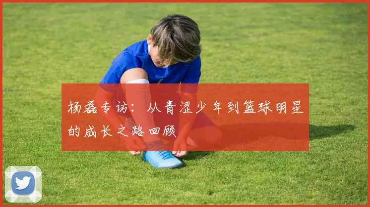 杨磊专访：从青涩少年到篮球明星的成长之路回顾