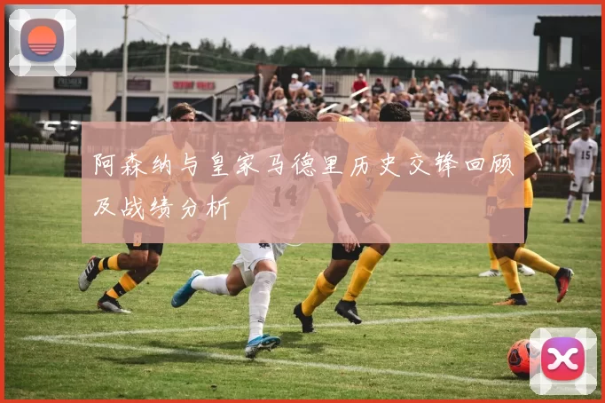 阿森纳与皇家马德里历史交锋回顾及战绩分析