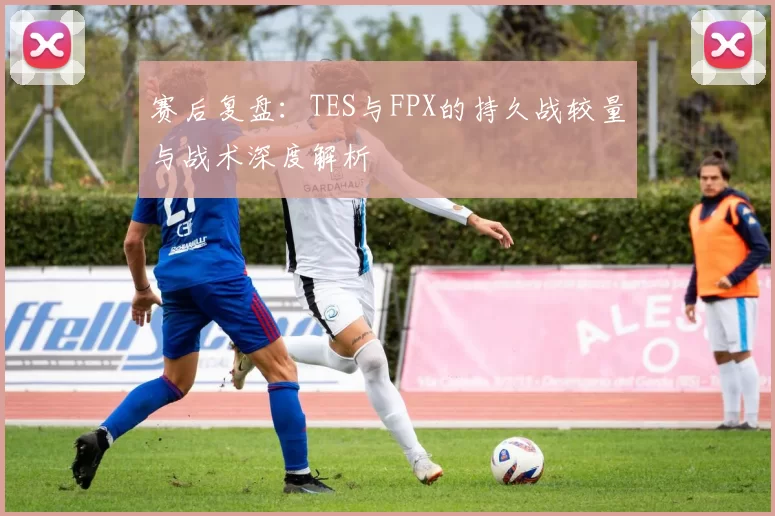 赛后复盘：TES与FPX的持久战较量与战术深度解析