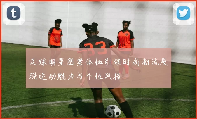 足球明星图案体恤引领时尚潮流展现运动魅力与个性风格