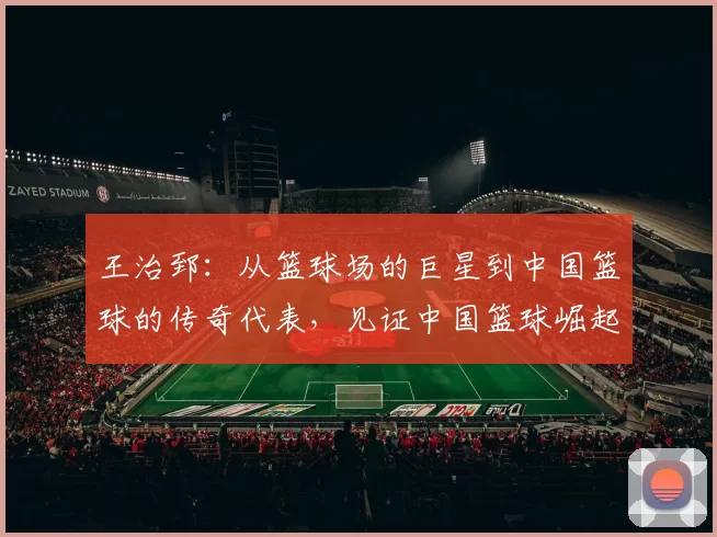 王治郅：从篮球场的巨星到中国篮球的传奇代表，见证中国篮球崛起的奋斗历程