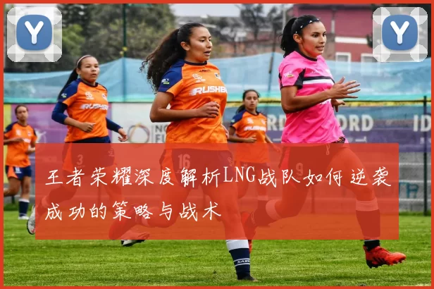 王者荣耀深度解析LNG战队如何逆袭成功的策略与战术