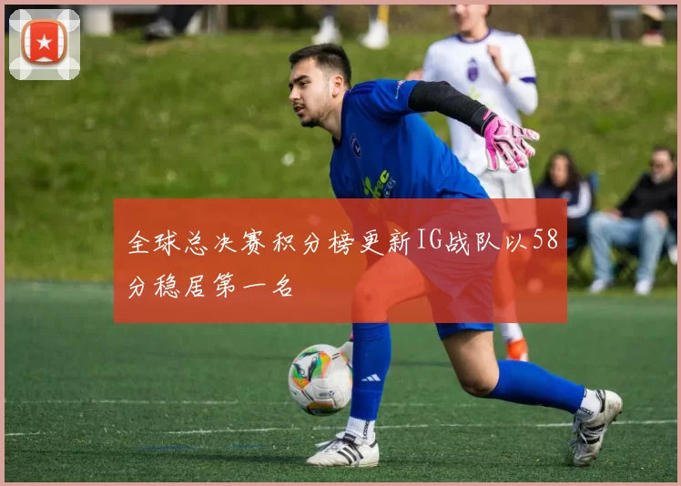 全球总决赛积分榜更新IG战队以58分稳居第一名