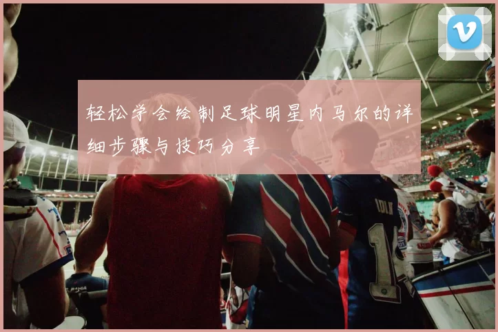 轻松学会绘制足球明星内马尔的详细步骤与技巧分享