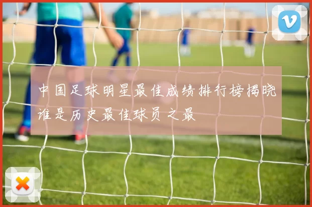 中国足球明星最佳成绩排行榜揭晓谁是历史最佳球员之最