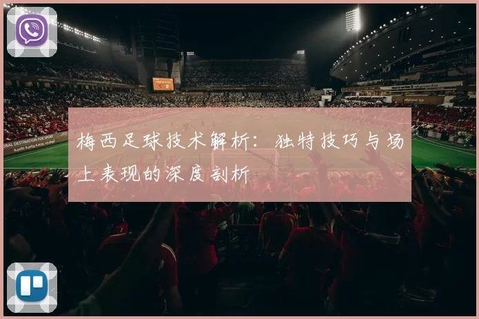梅西足球技术解析：独特技巧与场上表现的深度剖析