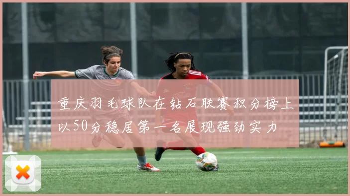 重庆羽毛球队在钻石联赛积分榜上以50分稳居第一名展现强劲实力