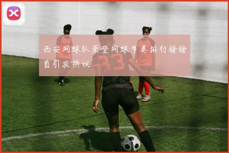 西安网球队荣登网球节奏排行榜榜首引发热议