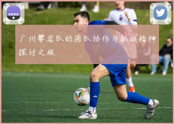 广州攀岩队的团队协作与挑战精神探讨之旅