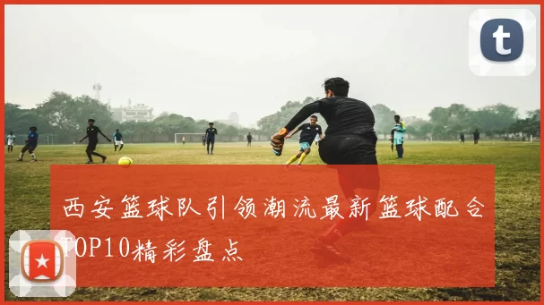 西安篮球队引领潮流最新篮球配合TOP10精彩盘点