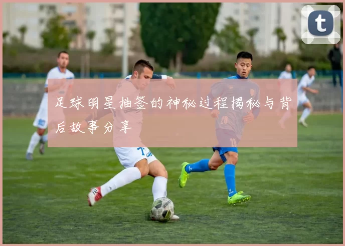 足球明星抽签的神秘过程揭秘与背后故事分享