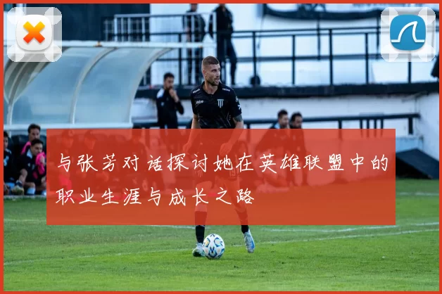 与张芳对话探讨她在英雄联盟中的职业生涯与成长之路
