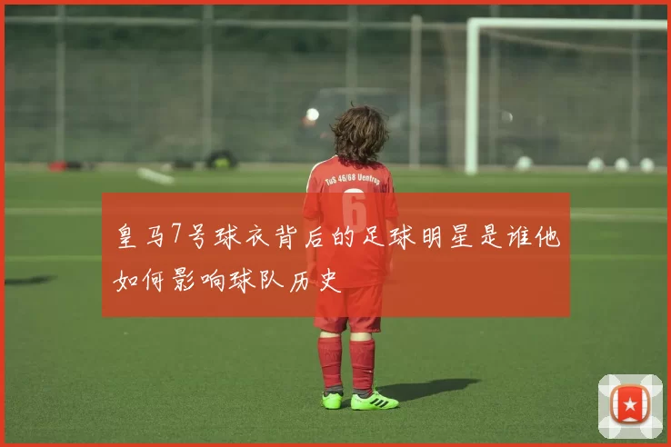 皇马7号球衣背后的足球明星是谁他如何影响球队历史