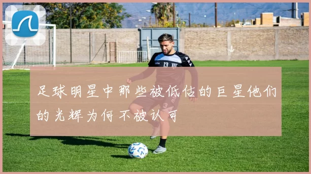 足球明星中那些被低估的巨星他们的光辉为何不被认可