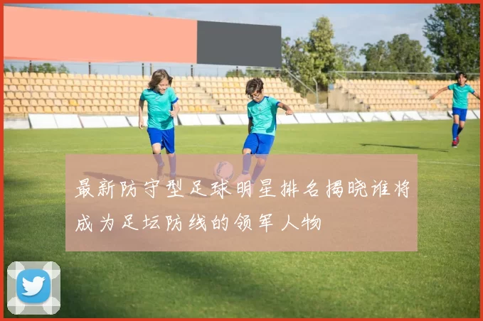 最新防守型足球明星排名揭晓谁将成为足坛防线的领军人物