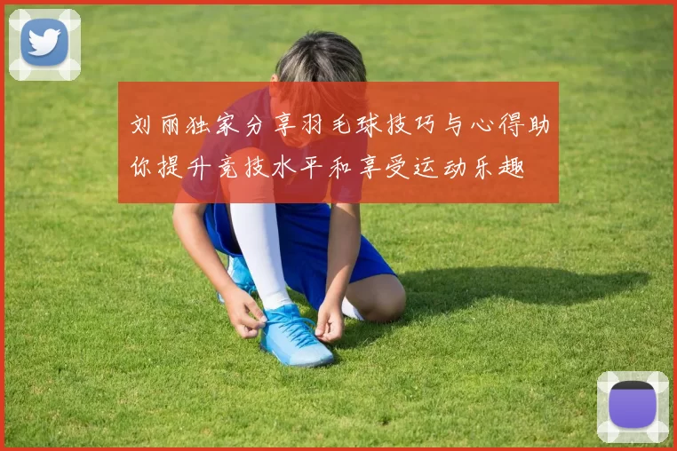 刘丽独家分享羽毛球技巧与心得助你提升竞技水平和享受运动乐趣