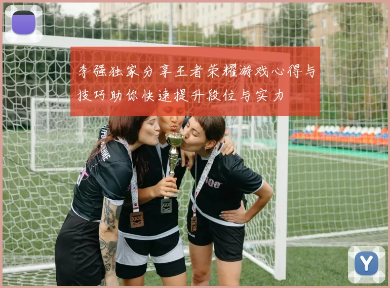 李强独家分享王者荣耀游戏心得与技巧助你快速提升段位与实力