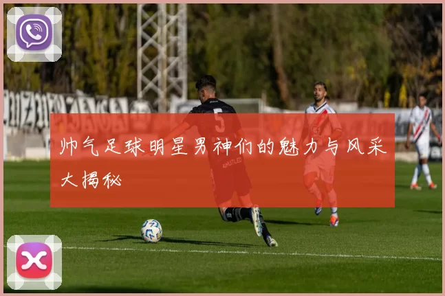 帅气足球明星男神们的魅力与风采大揭秘