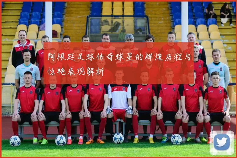 阿根廷足球传奇球星的辉煌历程与惊艳表现解析