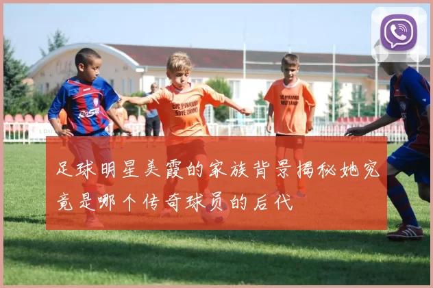 足球明星美霞的家族背景揭秘她究竟是哪个传奇球员的后代