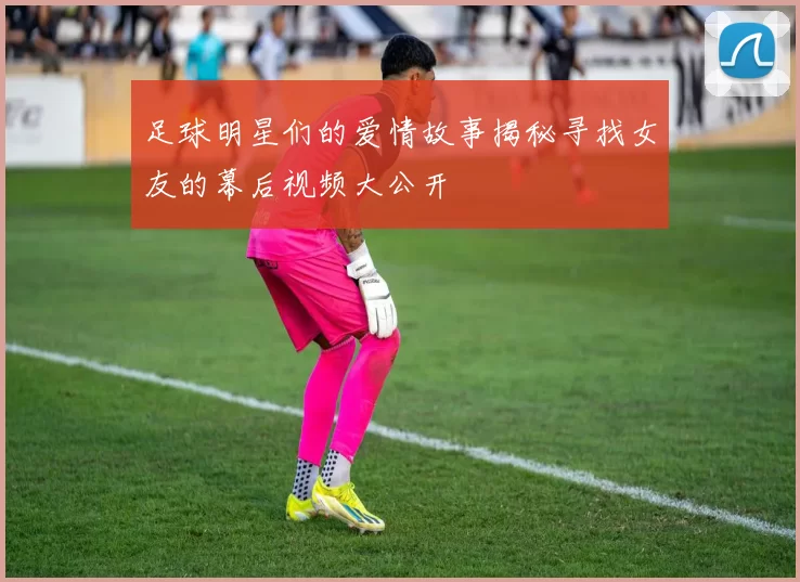 足球明星们的爱情故事揭秘寻找女友的幕后视频大公开