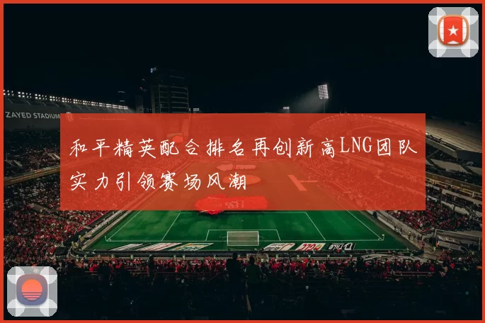 和平精英配合排名再创新高LNG团队实力引领赛场风潮