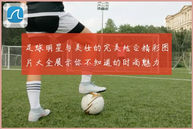 足球明星与美妆的完美结合精彩图片大全展示你不知道的时尚魅力